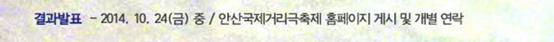 　‧ 결과발표
　　- 발표일자: 2014. 10. 24(금) 중
　　- 발표방식: 안산국제거리극축제 홈페이지 게시 및 개별 연락