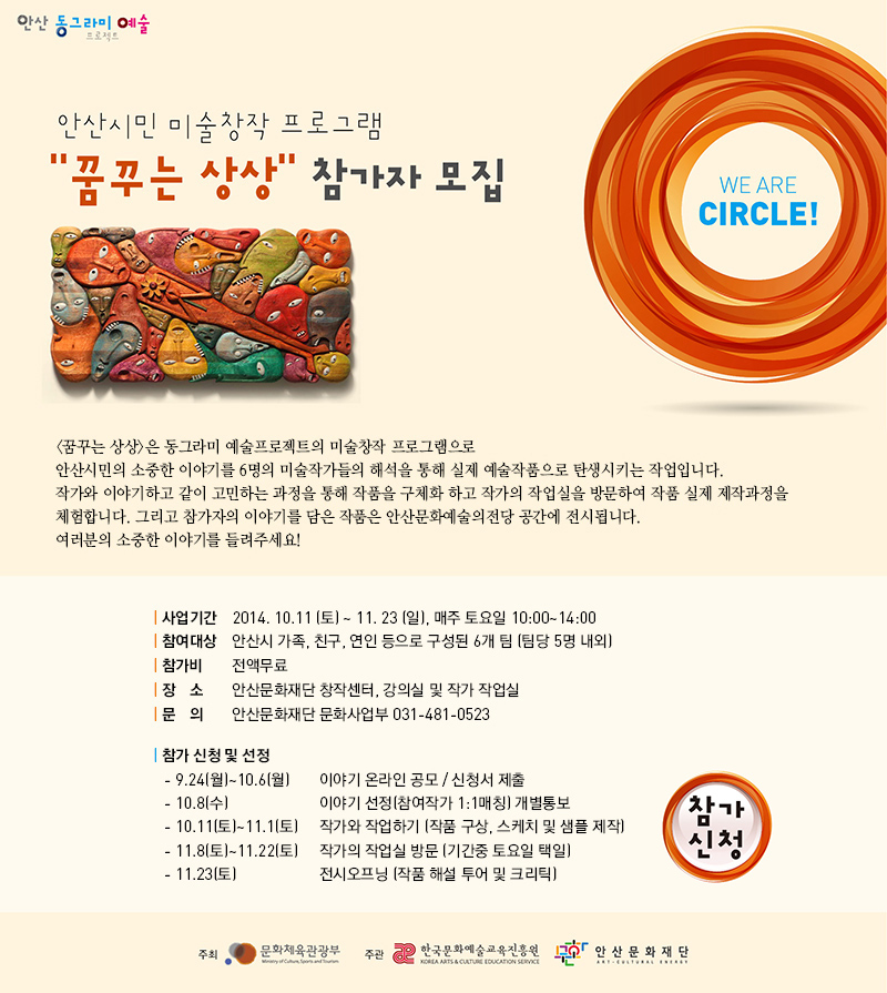 안산동그라미예술 프로젝트
안산시민 미술창작 프로그램 꿈꾸는 상상 참가지 모집
꿈꾸는 상상은 동그라미 예쑬프로젝터의 미술창작 프로그램으로 안산시민의 소중한 이야기를 6명의 미술작가들의 해석을 통해 실제 예술작품으로 탄생시키는 작업입니다. 작가와 이야기하고 같이 고민하는 과정을 통해 작품을 구체화 하고 작가의 작업실을 방문하여 작품 실제 제작과정을 체험합니다. 그리고 참가자의 이야기를 담은 작품은 안산문화예술의전당 공간에 전시됩니다. 여러분의 소중한 이야기를 들려주세요.