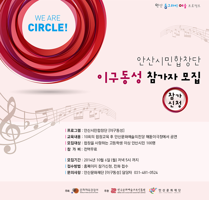 we are circle 안산 동그라미 예술 프로젝트
안산시민합창단 이구동성 참가자 모집
프로그램 : 안산시민합창단(이구동성)
교육내용 : 10회의 합창교육 후 안산문화예술의전당 해돋이극장에서 공연
모집대상 : 합창을 사랑하는 고등학생 이상 안산시민 100명
참가비 : 전액무료
모집기간 : 2014년 10월 6일(월) 저녁 5시까지
접수방법 : 홈페이지 참가신청, 전화 접수
문의사항 : 안산문화재단 (이구동성) 담당자 031-481-0524