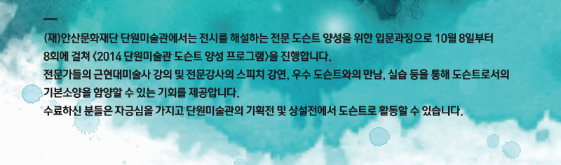 (재)안산문화재단 단원미술관에서는 전시를 해설하는 전문 도슨트 양성을 위한 입문과정으로 10월8일부터 8회에 걸쳐<2014 단원미술관 도슨트 양성 프로그램>을 진행합니다. 전문가들의 근현대미술사 강의 및 전문강사의 스피치 강연, 우수 도슨트와의 만남, 실습등을 통해 도슨트로서의 기본소양을 함양할수 있는 기회를 제공합니다. 수료하신 분들은 자긍심을 가지고 단원미술관의 기획전 및 상설전에서 도슨트로 활동할수 있습니다.
