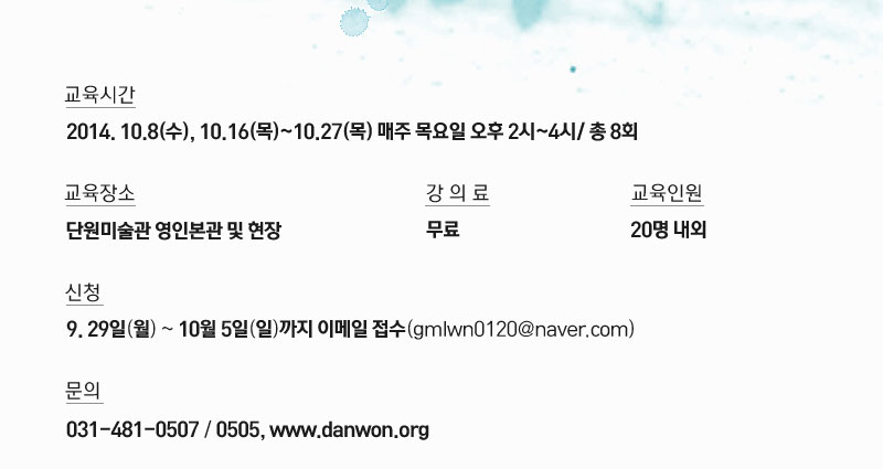 교육시간 2014.10.08(수).10.16(목)~10.27(목) 매주 목요일 오후 2시~4시 / 총 8회
교육장소 단원미술관 영인본관 및 현장 강의료 무료 교육인원 20명내외
신청 9.29일(월)~10월5일(일)까지 이메일 접수(gmlwn0120@naver.com)
문의 031-481-0507/0505, www.danwon.org
