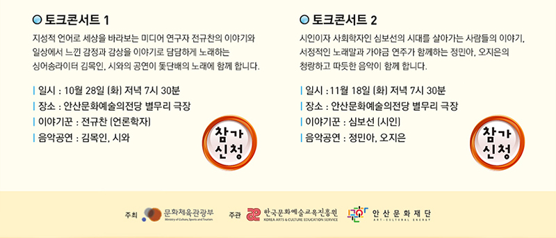 토크콘서트1 지성적 언어로 세상을 바라보는 미디어 연구자 전규찬의 이야기와 일상에서 느낀 감정과 감상을 이야기로 담당하게 노래하는 싱어송라이터 김목인, 시와의 공연이 돛단배의 노래와 함께 합니다.
일시 10월28일 화요일 저녁 7시 30분 장소:안산문화예술의전당 별무리 극장, 이야기꾼 : 전규찬(언론학자), 음악공연 : 김목인, 시와
토크톤서트2 시인이자 사회학자인 심보선의 시대를 살아가는 사람들의 이야기, 서정적인 노래말과 가야금 연주가 함께하는 정민아, 오지은의 청량하고 따뜻한 음악이 함께 합니다. 일시 10월 28일 화요일 11월 18일 화요일 저녁 7시 30분, 장소 안산문화예술의전당 별무리극장, 이야기꾼 : 심보선(시인), 음악공연 : 정민아, 오지은