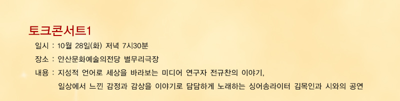 토크콘서트1 일시 : 10월 28일 화요일 저녁 7시 30분, 장소 : 안산문화예술의전당 별무리극장, 내용 : 지성적 언어로 세상을 바라보는 미디어 연구자 전규찬의 이야기, 
일상에서 느낀 감정과 감상을 이야기로 담담하게 노래하는 싱어송라이터 김목인과 시와의 공연
