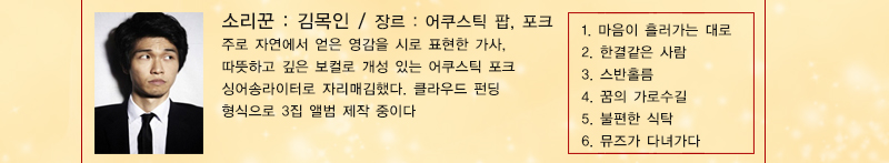 소리꾼 : 김목인, 장르 : 어쿠스틱 팝, 포크
주로 자연에서 얻은 영감을 시로 표현한 가사, 따뜻하고 깊은 보컬로 개성 있는 어쿠스틱 포크 싱어송라이터로 자리매김했다. 클라우드 펀딩 형식으로 3집 앨범 제작 중이다. 
1. 마음이 흘러가는 대로 2. 한결같은 사람 3. 스반홀름 4. 꿈의 가로수길 5. 불편한 식탁6. 뮤즈가 다녀가다
