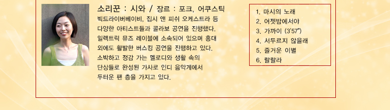 소리꾼 : 시와, 장르 : 포크, 어쿠스틱
빅드라이버베이비, 집시 앤 피쉬 오케스트라 등 다양한 아티스트들과 콜라보 공연을 진행했다. 일렉트릭 뮤즈 레이블에 소속되어 있으며 홍대 외에도 활발한 버스킹 공연을 진행하고 있다. 소박하고 정감 가는 멜로디와 생활 속의 단상들로 완성된 가사로 인디 음악계에서 두터운 팬 층을 가지고 있다.
1. 마시의 노래  2. 어젯밤에서야  3. 가까이 (3'57