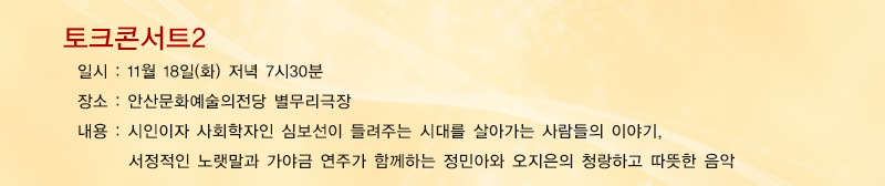 토크콘서트2, 일시 : 11월18일 화요일 저녁 7시 30분, 장소 : 안산문화예술의전당 별무리극장, 내용 : 시인이자 사회학자인 심보선이 들려주는 시대를 살아가는 사람들의 이야기, 
서정적인 노랫말과 가야금 연주가 함께하는 정민아와 오지은의 청랑하고 따뜻한 음악
