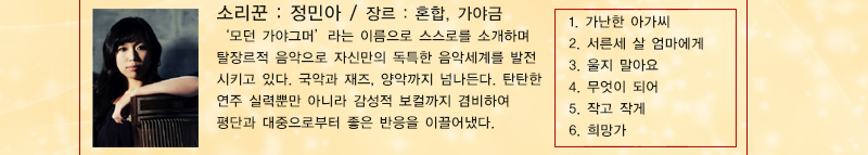 소리꾼 : 정민아 장르 : 혼합, 가야금
‘모던 가야그머’라는 이름으로 스스로를 소개하며 탈장르적 음악으로 자신만의 독특한 음악세계를 발전시키고 있다. 국악과 재즈, 양악까지 넘나든다. 탄탄한 연주 실력뿐만 아니라 감성적 보컬까지 겸비하여 평단과 대중으로부터 좋은 반응을 이끌어냈다.
1. 가난한 아가씨, 2. 서른세 살 엄마에게 3. 울지 말아요 4. 무엇이 되어 5. 작고 작게 6. 희망가
