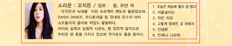 소리꾼 : 오지은 장르 : 팝, 모던 락
‘오지은과 늑대들’이란 프로젝트 밴드로 활동했으며, DAISHI DANCE, 푸디토리움 등 국내외 유수의 아티스트들과의 콜라보 작업도 활발하다. 
라이브 실력과 실험적 사운드, 탈 장르적 음악으로 두터운 팬 층을 가지고 있으며 작가로도 활동 중이다.
1. 오늘은 하늘에 별이 참 많다 2. 서울살이는3. 작은 자유 4. 그렇게 정해진 길 위에서 5. 인생론6. 언제나 나란히

