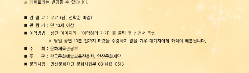 ※ 레퍼토리는 변경될 수 있습니다.
■ 관 람 료 : 무료 (단, 선착순 마감)
■ 관 람 가 : 만 13세 이상
■ 예약방법 : 상단 이미지의 ‘예약하러 가기’를 클릭 후 신청서 작성
             ※ 당일 공연 10분 전까지 티켓을 수령하지 않을 겨우 대기자에게 좌석이 배분됩니다.
■ 주    최 : 문화체육관광부
■ 주    관 : 한국문화예술교육진흥원, 안산문화재단
■ 문의사항 : 안산문화재단 문화사업부 031)413-0513


