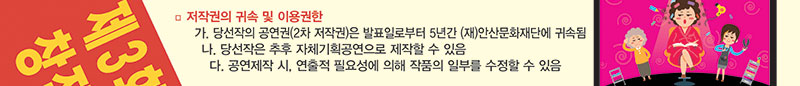 7. 저작권의 귀속 및 이용권한 
   가. 당선작의 공연권(2차 저작권)은 발표일로부터 5년간 (재)안산문화재단에 귀속됨
   나. 당선작은 추후 자체기획공연으로 제작할 수 있음
   다. 공연제작 시, 연출적 필요성에 의해 작품의 일부를 수정할 수 있음
