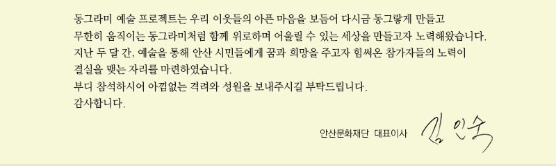 동그라미 예술 프로젝트는 우리 이웃들의 아픈 마음을 보듬어 다시금 동그랗게 만들고 무한히 움직이는 동그라미처럼 함께 위로하며 어울릴 수 있는 세상을 만들고자 노력해왔습니다.
  지난 두 달 간, 예술을 통해 안산 시민들에게 꿈과 희망을 주고자 힘써온 참가자들의 노력이 결실을 맺는 자리를 마련하였습니다. 
  부디 참석하시어 아낌없는 격려와 성원을 보내주시길 부탁드립니다. 
  감사합니다. 
안산문화재단 대표이사 김인숙
