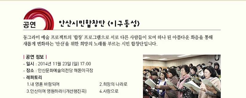 공연 안산시민합창단 이구동성 동그라미 예술 프로젝트의 합창 프로그램으로 서로 다른 사람들이 모여 하나 된 아름다운 화음을 통해 새롭게 변화하는 안산을 위한 희망의 노래를 부르는 시민 합창단입니다.
공연 정보
   - 일시 : 2014년 11월 23일(일) 17:00
   - 장소 : 안산문화예술의전당 해돋이극장
   - 레퍼토리
     1. 내 눈물 영혼되어                            2. 희망의 나라로 
     3. 안산이여 영원하라!(개선행진곡)               4. 사랑으로
