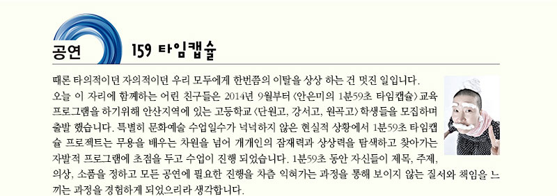 공연 159 타임캡슐
때론 타의적이던 자의적이던 우리 모두에게 한번쯤의 이탈을 상상 하는 건 멋진 일입니다. 오늘 이 자리에 함께하는 어린 친구들은 2014년 9월부터 (안은미의 1분59초 타임캡슐) 교육 프로그램을 하기위해 안산지역에 있는 고등학교(단원고. 강서고. 원곡고) 학생들을 모집하며 출발 했습니다. 특별히 문화예술 수업일수가 넉넉하지 않은 현실적 상황에서 1분59초 타임캡슐 프로젝트는 무용을 배우는 차원을 넘어 개개인의 잠재력과 상상력을 탐색하고 찾아가는 자발적 프로그램에 초점을 두고 수업이 진행 되었습니다. 1분59초 동안 자신들이 제목, 주제, 의상, 소품을 정하고 모든 공연에 필요한 진행을 차츰 익혀가는 과정을 통해 보이지 않는 질서와 책임을 느끼는 과정을 경험하게 되었으리라 생각합니다.
