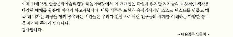 이제 11월23일 안산문화예술의전당 해돋이극장에서 이 개개인은 확실치 않지만 자기들의 독창적인 생각을 다양한 매체를 활용해 이야기 하고자합니다. 비록 서투른 표현과 움직임이지만 스스로 텍스트를 만들고 해독 해 나가는 과정을 함께 공유하는 시간들은 우리가 진심으로 어린 친구들의 세계를 이해하는 다양한 통로를 제시해 주리라 믿습니다.
감사합니다.
   
- 예술감독 안은미 -
