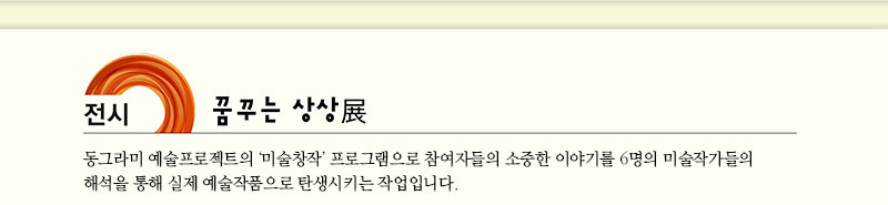 전시 꿈꾸는 상상 展
동그라미 예술프로젝트의 ‘미술창작’ 프로그램으로 참여자들의 소중한 이야기를
 6명의 미술작가들의 해석을 통해 실제 예술작품으로 탄생시키는 작업입니다.

