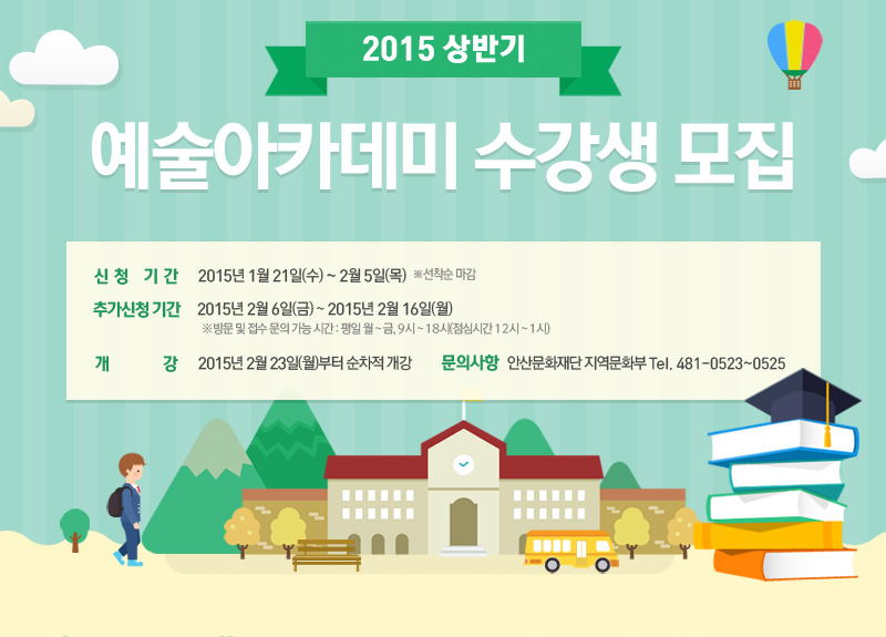 2015 상반기 예술아카데미 수강생 모집, 신청기간 - 2015년 1월 21일(수) ~ 2월 5일(목) ※선착순 마감 / 추가신청 기간 - 2015년 2월 6일(금) ~ 2015년 2월 16일(월) ※ 방문 및 접수 문의 가능 시간 : 평일 월 ~ 금, 9시 ~ 18시(점심시간 12시 ~ 1시) / 개 강 - 2015년 2월 23일(월)부터 순차적 개강 / 문의사항 - 안산문화재단 지역문화부 Tel. 481-0523~0525