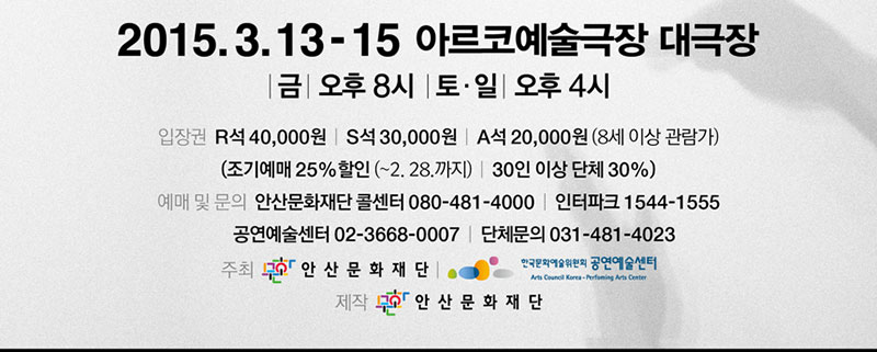 2015. 3. 13.(금)- 3. 15.(일)
금 8PM, 토.일 4PM
아르코예술극장 대극장
관람료 R석_4만원 S석_3만원 A석_2만원(8세 이상 관람가) 
조기예매 25%할인 (~2. 28.까지), 30인 이상 단체 30%
콜센터 080-481-4000 인터파크 1544-1555 한팩 02-3668-0007 단체문의 031-481-4023
주최_(재)안산문화재단, 한국문화예술위원회 공연예술센터
   제작_(재)안산문화재단  
