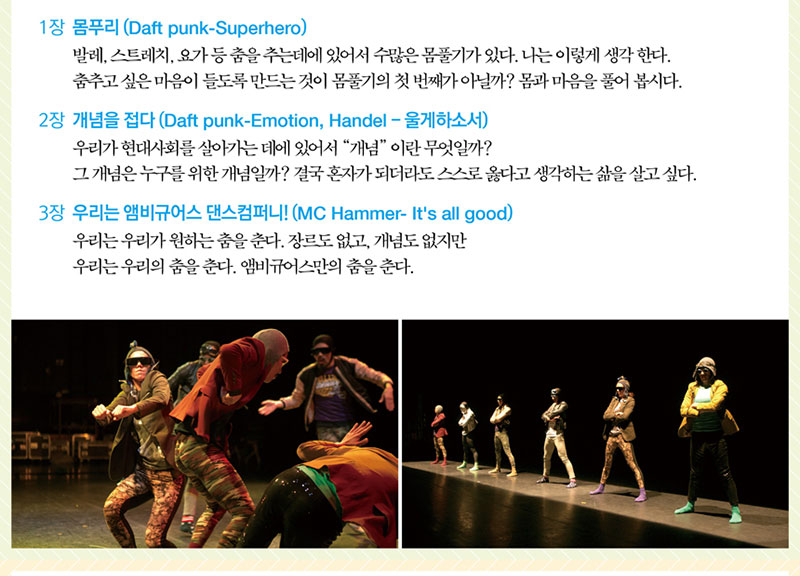 1장 몸푸리 (Daft punk-Superhero)
발레, 스트레치, 요가 등 춤을 추는데에 있어서 수많은 몸풀기가 있다. 
나는 이렇게 생각 한다. 춤추고 싶은 마음이 들도록 만드는 것이 몸풀기의 첫 번째가 아닐까?
몸과 마음을 풀어 봅시다.
2장 개념을 접다 (Daft punk-Emotion, Handel-울게하소서)
우리가 현대사회를 살아가는 데에 있어서 “개념” 이란 무엇일까?
그 개념은 누구를 위한 개념일까? 
결국 혼자가 되더라도 스스로 옳다고 생각하는 삶을 살고 싶다.
3장 우리는 앰비규어스 댄스 컴퍼니! (MC Hammer- It's all good)
우리는 우리가 원하는 춤을 춘다. 장르도 없고, 개념도 없지만 우리는 
우리의 춤을 춘다. 앰비규어스만의 춤을 춘다.
