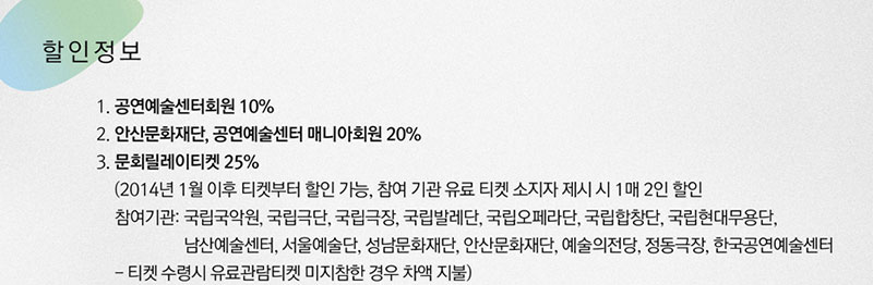 1. 공연예술센터회원 10%
2. 안산문화재단, 공연예술센터 매니아회원 20%
3. 조기예매(~2. 28), 문화릴레이티켓 25%(2014년 1월 이후 티켓부터 할인 가능, 참여 기관 유료 티켓 소지자 제시 시 1매 2인 할인/ 참여기관: 국립국악원, 국립극단, 국립극장, 국립발레단, 국립오페라단, 국립합창단, 국립현대무용단, 남산예술센터, 서울예술단, 성남문화재단, 안산문화재단, 예술의전당, 정동극장, 한국공연예술센터/ 티켓 수령시 유료관람티켓 미지참한 경우 차액 지불)
