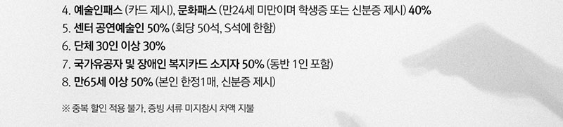 4. 예술인패스(카드 제시), 문화패스(만24세 미만이며 학생증 또는 신분증 제시) 40%
5. 센터 공연예술인 50%(회당 50석, S석에 한함)
6. 단체 30인 이상 30%
7. 국가유공자 및 장애인 복지카드 소지자 50%(동반 1인 포함)
8. 만65세 이상 50%(본인 한정1매, 신분증 제시)
 ※ 중복 할인 적용 불가, 증빙 서류 미지참시 차액 지불  
