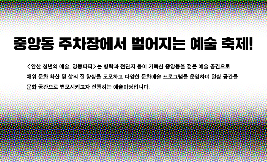 중앙동 주차장에서 벌어지는 예술 축제 안산 청년의 예술, 앙동파티는 향락과 전단지 등이 가득한 중앙동을 젊은 예술 공간으로 채워 문화 확산 및 삶의 질 향상을 도모하고 다양한 문화예술 프로그램을 운영하여 일상 공간을 문화 공간으로 변모시키고자 진행하는 예술마당입니다.