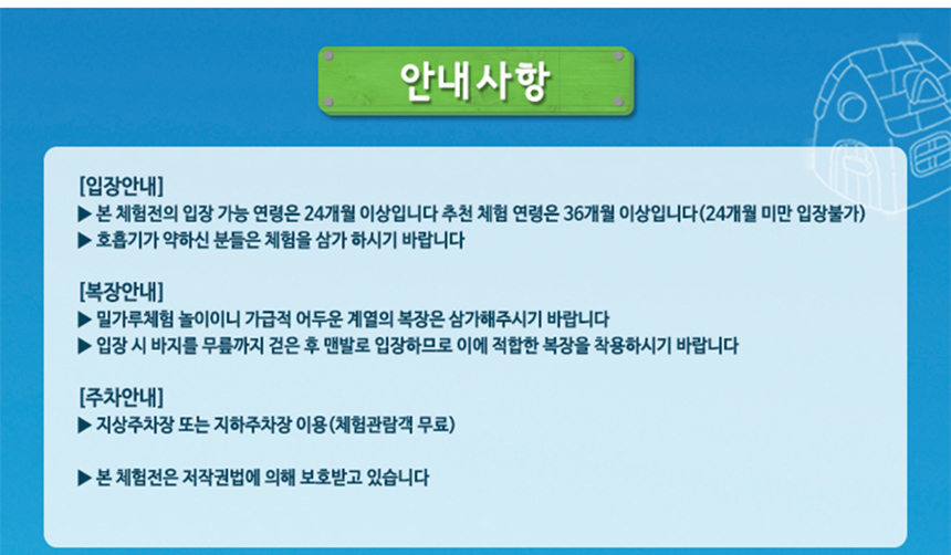 안내사항
입장안내
본 체험전의 입장가능 연령은 24개월 이상입니다.
호흡기가 약하신 분들은 체험을 삼가 하시기 바랍니다.
복장안내
밀가루체험 놀이이니 가급적 어두운 계열의 복장은 삼가해주시기 바랍니다.
입장 시 무릎까지 걷은 후 맨발로 입장하므로 이에 적합한 복장을 착용하시기 바랍니다.
주차안내
지상주차장 또는 지하주차장 이용(체험관람객 무료)
본 체험전은 저작권법에 의해 보호받고 있습니다.
