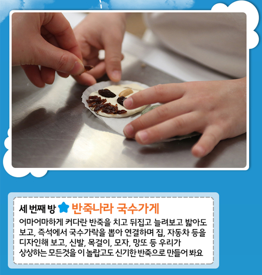 세번째방 반죽나라 국수가게
어마어마하게 커다란 반죽을 치고 뒤집고 늘려보고 밟아도 보고,
즉석에서 국수가락 뽑아 연결하며 집, 자동차등을 디자인해보고, 
신발, 목걸이, 모자, 망또 등 우리가 상상하는 모든 것을 
이 놀랍고도 신기한 반죽으로 만들어봐요.
