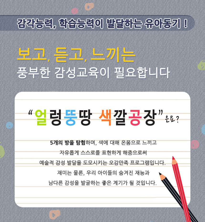 감각능력, 학습능력이 발달하는 유아동기!
보고, 듣고, 느끼는 풍부한 감성교육이 필요합니다.
얼렁뚱땅 색깔공장은요
5개의 방을 탐험하며, 색에 대해 온몸으로 느끼고 자유롭게 스스로를 표현하게 해줌으로써 예술적 감성 발달을 도모시키는 오감만족 프로그램입니다. 재미는 물론, 우리 아이들의 숨겨진 재능과 남다른 감성을 발굴하는 좋은 계기가 될 것입니다.