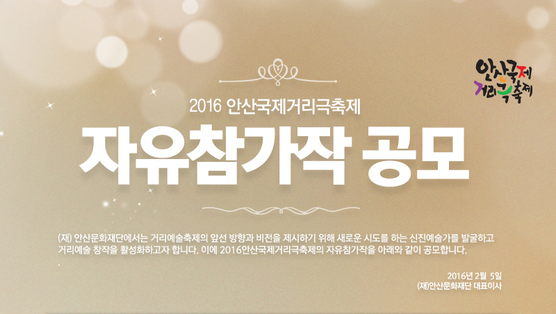 2016안산국제거리극축제 자유참가작 공모
(재) 안산문화재단에서는 거리예술축제의 앞선 방향과 비전을 제시하기 위해 새로운 시도를 하는 신진예술가를 발굴하고 거리예술 창작을 활성화하고자 합니다. 
이에 2016안산국제거리극축제의 자유참가작을 아래와 같이 공모합니다.
