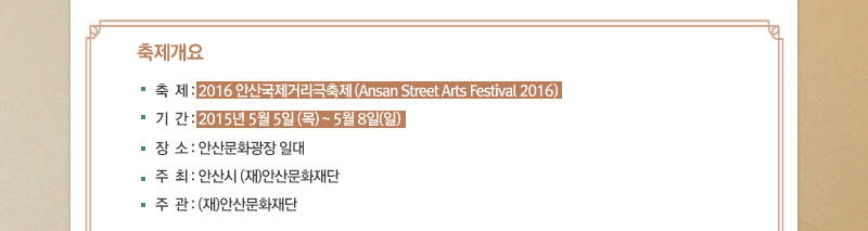 ■ 축제개요
축제 : 2016안산국제거리극축제 (Ansan Street Arts Festival 2016)
기간 : 2016. 05. 05. (목) ~ 05. 08. (일) / 예정
장소 : 안산문화광장 일대
주최 : 안산시, (재)안산문화재단
주관 : (재)안산문화재단
