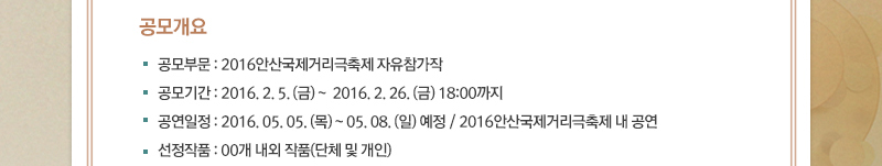 ■ 공모개요
· 공모부문 : 2016안산국제거리극축제 자유참가작
· 공모기간 : 2016. 2. 5. (금) ~  2016. 2. 26. (금) 18:00까지
· 공연일정 : 2016. 05. 05. (목) ~ 05. 08. (일) 예정 / 2016안산국제거리극축제 내 공연 
· 선정작품 : 00개 내외 작품(단체 및 개인)
