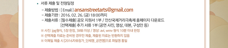 · 서류 제출 및 전형일정
- 제출방법 : [ Email ] ansanstreetarts@gmail.com
- 제출기한 : 2016. 02. 26. (금) 18:00까지
- 제출서류 : [필수제출] 공모 지원서 1부 / 안산국제거리극축제 홈페이지 다운로드
[선택제출] 추가 서류 1부 (공연 사진, 영상, 대본, 구성안 등)
※ 사진: jpg형식, 5장 한정, 3MB 이상 / 영상: avi, wmv 형식 10분 이내 한정
※ 선택제출 자료는 준비된 경우만 제출, 제출된 자료는 반환하지 않음
※ 이메일 제출 시 [2016자유참가_단체명_공연명]으로 파일명 통일 
