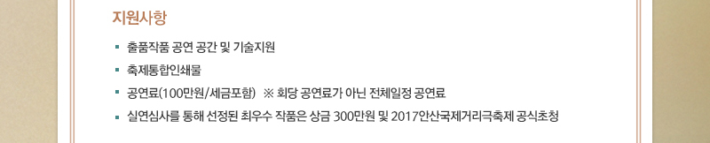 ■ 지원사항
· 출품작품 공연 공간 및 기술지원
· 축제통합인쇄물
· 공연료(100만원/세금포함)   ※ 회당 공연료가 아닌 전체일정 공연료
· 실연심사를 통해 선정된 최우수 작품은 상금 300만원 및 2017안산국제거리극축제 공식초청

