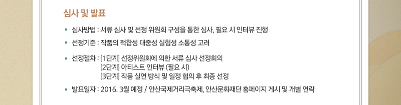 ■ 심사 및 발표
· 심사방법 : 서류 심사 및 선정 위원회 구성을 통한 심사, 필요 시 인터뷰 진행
· 선정기준 : 작품의 적합성 대중성 실험성 소통성 고려
· 선정절차 : [1단계] 선정위원회에 의한 서류 심사 선정회의
[2단계] 아티스트 인터뷰 (필요 시)
[3단계] 작품 실연 방식 및 일정 협의 후 최종 선정
· 발표일자 : 2016. 3월 예정 / 안산국제거리극축제, 안산문화재단 홈페이지 게시 및 개별 연락
