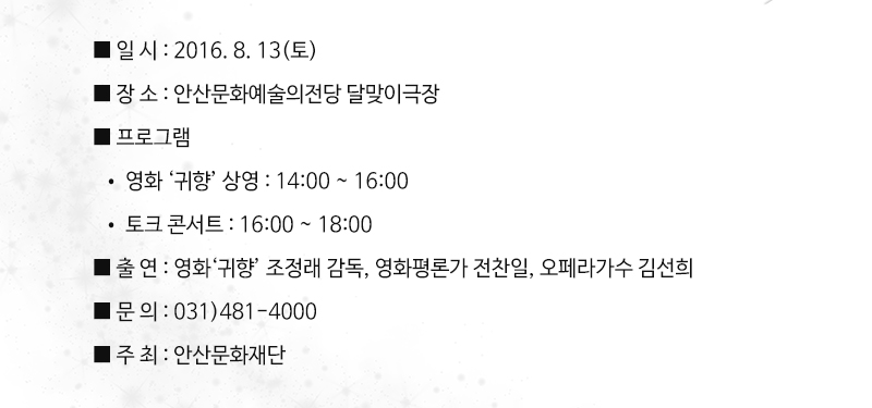 ■ 일 시 : 2016. 8. 13(토)
■ 장 소 : 안산문화예술의전당 달맞이극장
■ 프로그램
  • 영화 ‘귀향’ 상영 : 14:00 ~ 16:00
  • 토크 콘서트 : 16:00 ~ 18:00 
■ 출 연 : 영화평론가 전찬일, 영화‘귀향’ 조정래 감독, 오페라가수 김선희
■ 문 의 : 031)481-4000
■ 주 최 : 안산문화재단