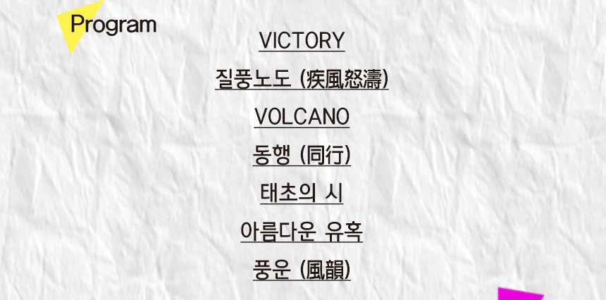 program
VICTORY
질풍노도 (疾風怒濤)
VOLCANO
동행 (同行)
태초의 시
아름다운 유혹
풍운 (風韻)
