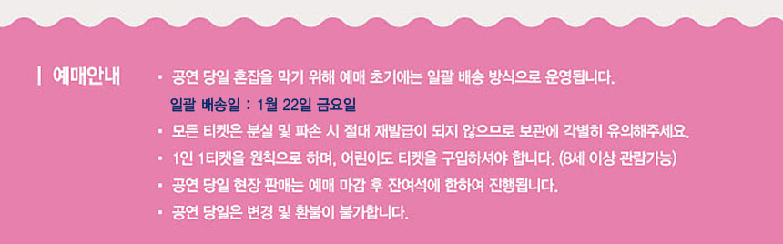 예매안내 ◾ 공연당일 혼잡을 막기 위해 예매초기에는 일괄배송 방식으로 운영됩니다
일괄 배송일 : 1월 22일 금요일
◾모든 티켓은 분실 및 파손 시 절대 재발급이 되지 않으므로 보관에 각별히 유의해주세요.
◾1인 1티켓을 원칙으로 하며, 어린이도 티켓을 구입하셔야합니다.(8셍이상 관람가능)
◾공연 당일 현장판매는 예매 마감 후 잔여석에 한하여 진행됩니다.
◾공연 당일은 변경 및 환불이 불가합니다.
