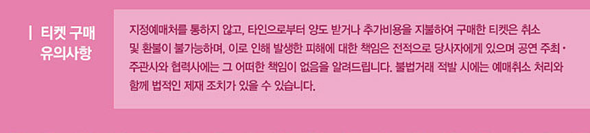 티켓구매유의사항 지정예매처를 통하지 않고, 타인으로부터 양도 박더나 추가비용을 지불하여 구매한 티켓은 취소 및 환불이 불가능하며, 이로 인해 발생한 피해에 대한 책임은 전적으로 당사자엑 있으며 공연 주최, 주관사와 협력사에는 그 어떠한 책임이 없음을 알려드립니다. 불법거래 적발 시에는 예매취소 처리와 함게 법적인 제재 조치가 있을 수 있습니다.