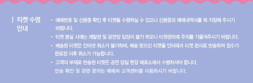 티켓수령안내
◾예매번호 및 신분증 확인 후 티켓을 수령하실 수 있으니 신분증과 예매내역서를 꼭 지참해 주시기 바랍니다.
◾티켓 분실 시에는 재발권 및 공연장 입장이 불가하오니 티켓관리에 주의를 기울여주시기 바랍니다.
◾배송된 티켓은 인터넷 취소가 불가하며, 배송 받으신 티켓을 인터파크 티켓 본사로 반송하여 접수가 완료된 이후 취소가 가능합니다.
◾고객의 부재로 반송된 티켓은 공연 당일 현장 매표소에서 수령하셔야합니다.
 반송 확인 및 관련 문의는 예매처 고객센터를 이용하시기 바랍니다.
