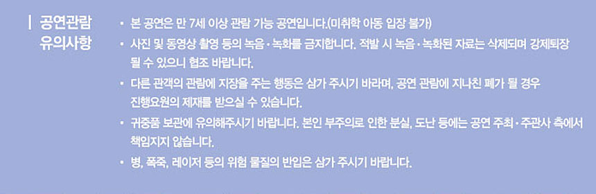 공연관람 유의사항
◾본 공연은 만 7세 이상 관람가능 공연입니다.(미취학 아동 입장 불가)
◾사진 및 동영상 촬영등의 녹음,녹화를 금지합니다. 적발 시 녹음, 녹화된 자료는 삭제되며 강제최장 될 수 있으니 협조바랍니다
◾다른 관객의 관람에 지장을 주는 행동은 삼가 주시기 바라며, 공연 관람에 지나친 폐가 될 경우 진행요원의 제재를 받으실 수 있습니다.
◾귀중품 보관에 유의해 주시기 바랍니다. 본인 부주의로 인한 분실, 도난 등에는 공연 주최, 주관사 측에서 책임지지 않습니다.
◾병, 폭죽, 레이저 등의 위험 물질의 반입은 삼가주시기 바랍니다.
