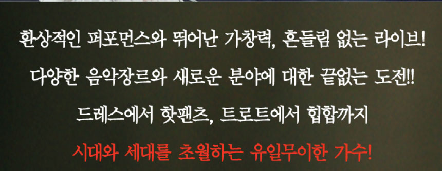 환상적인 퍼포먼스와 뛰어난 가창력, 흔들림 없는 라이브! 다양한 음악장르와 새로운 분야에 대한 끝없는 도전! 드레스에서 핫팬츠, 트로트에서 힙합까지 시대와 세대를 초월하는 유일무이한 가수!