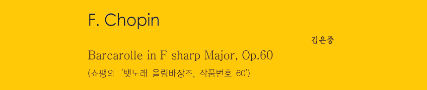 F. Chopin 
Barcarolle in F sharp Major, Op.60
(쇼팽의 ‘뱃노래 올림바장조, 작품번호 60’)
-김은중