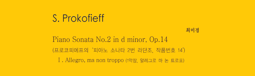 S. Prokofieff 
Piano Sonata No.2 in d minor, Op.14
(프로코피에프의 ‘피아노 소나타 2번 라단조, 작품번호 14’)
Ⅰ. Allegro, ma non troppo
(1악장, 알레그로 마 논 트로포)
-최미경