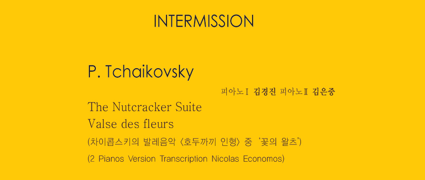 INTERMISSION

P. Tchaikovsky
The Nutcracker Suite
Valse des fleurs
(차이콥스키의 발레음악 <호두까끼 인형> 중 ‘꽃의 왈츠’)
(2 Pianos Version Transcription Nicolas Economos)
-피아노1 김경진 피아노2 김은중