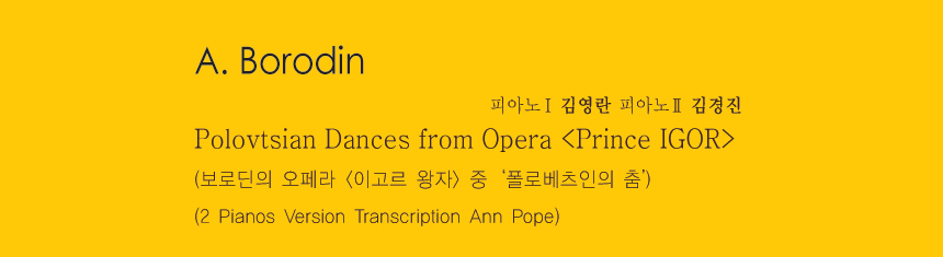A. Borodin 
Polovtsian Dances from Opera <Prince IGOR>
(보로딘의 오페라 <이고르 왕자> 중 ‘폴로베츠인의 춤’) 
(2 Pianos Version Transcription Ann Pope)
-피아노1 김영란 피아노2 김경진 
