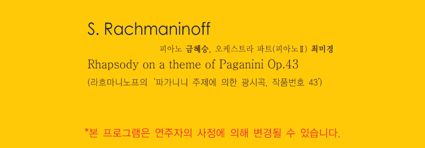 S. Rachmaninoff 
Rhapsody on a theme of Paganini Op.43
(라흐마니노프의 ‘파가니니 주제에 의한 광시곡, 작품번호 43’)
-피아노 금혜승, 오케스트라 파트(피아노2) 최미경
