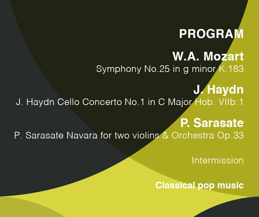 PROGRAM
W.A.Mozart
Symphony No.25 in g minor K.183
J.Haydn
J.Haydn Cello Concerto No.1 in C Major Hob. VIIb:1
P.Sarasate
P.Sarasate Navara for two violins & Orchestra Op.33
Intermission
Classical pop music

