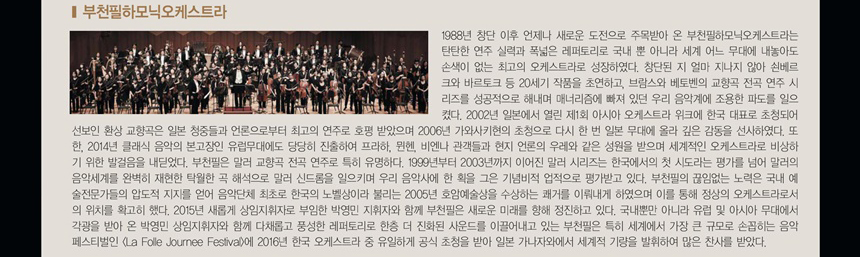 부천필하모닉오케스트라 Bucheon Philharmonic Orchestra
1988년 창단 이후 언제나 새로운 도전으로 주목받아 온 부천필하모닉오케스트라(이하, 부천필)는 탄탄한 연주 실력과 폭넓은 레퍼토리로 국내 뿐 아니라 세계 어느 무대에 내놓아도 손색이 없는 최고의 오케스트라로 성장하였다. 창단된 지 얼마 지나지 않아 쇤베르크와 바르토크 등 20세기 작품을 초연하고, 브람스와 베토벤의 교향곡 전곡 연주 시리즈를 성공적으로 해내며 매너리즘에 빠져 있던 우리 음악계에 조용한 파도를 일으켰다. 2002년 일본에서 열린 제1회 아시아 오케스트라 위크에 한국 대표로 초청되어 선보인 환상 교향곡은 일본 청중들과 언론으로부터 최고의 연주로 호평 받았으며 2006년 가와사키현의 초청으로 다시 한 번 일본 무대에 올라 깊은 감동을 선사하였다. 또한, 2014년 클래식 음악의 본고장인 유럽무대에도 당당히 진출하여 프라하, 뮌헨, 비엔나 관객들과 현지 언론의 우레와 같은 성원을 받으며 세계적인 오케스트라로 비상하기 위한 발걸음을 내딛었다.
부천필은 말러 교향곡 전곡 연주로 특히 유명하다. 1999년부터 2003년까지 이어진 말러 시리즈는 한국에서의 첫 시도라는 평가를 넘어 말러의 음악세계를 완벽히 재현한 탁월한 곡 해석으로 말러 신드롬을 일으키며 우리 음악사에 한 획을 그은 기념비적 업적으로 평가받고 있다. 부천필의 끊임없는 노력은 국내 예술전문가들의 압도적 지지를 얻어 음악단체 최초로 한국의 노벨상이라 불리는 2005년 호암예술상을 수상하는 쾌거를 이뤄내게 하였으며 이를 통해 정상의 오케스트라로서의 위치를 확고히 했다.
2015년 새롭게 상임지휘자로 부임한 박영민 지휘자와 함께 부천필은 새로운 미래를 향해 정진하고 있다. 국내뿐만 아니라 유럽 및 아시아 무대에서 각광을 받아 온 박영민 상임지휘자와 함께 다채롭고 풍성한 레퍼토리로 한층 더 진화된 사운드를 이끌어내고 있는 부천필은 특히 세계에서 가장 큰 규모로 손꼽히는 음악 페스티벌인 (La Folle Journée Festival)에 2016년 한국 오케스트라 중 유일하게 공식 초청을 받아 일본 가나자와에서 세계적 기량을 발휘하여 많은 찬사를 받았다. 
