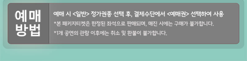 예매방법 예매시 일반 정가권종 선택후 결제수단에서 예매권 선택하여 사용 본 패키지티켓은 한정된 좌석으로 판매되며, 매진 시에는 구매가 불가합니다. 1개 공연의 관람 이후에는 취소 및 환불이 불가합니다.