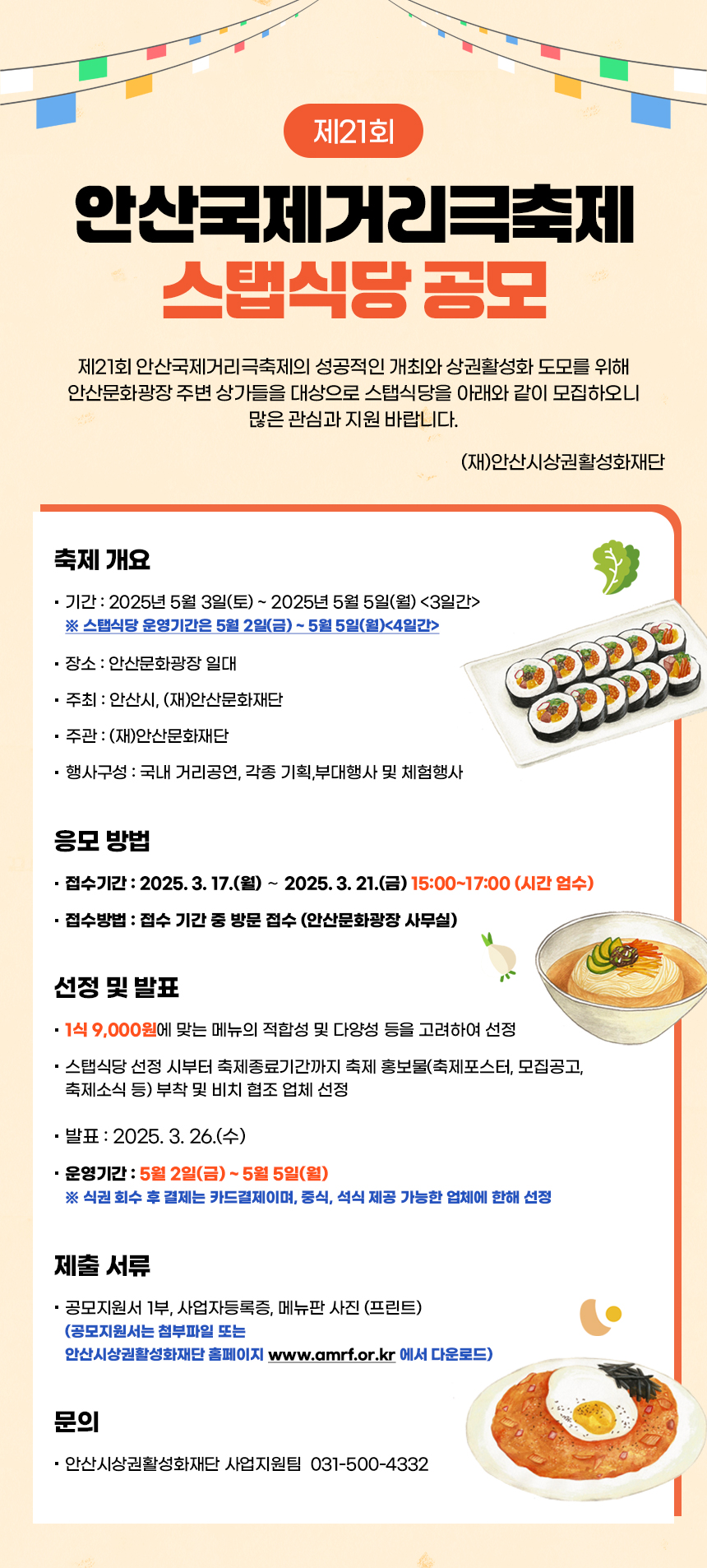 제21회 안산국제거리극축제 스탭식당 공모. 제21회 안산국제거리극축제의 성공적인 개최와 상권활성화 도모를 위해 안산문화광장 주변 상가들을 대상으로 스탭식당을 아래와 같이 모집하오니 많은 관심과 지원 바랍니다. (재)안산시상권활성화재단.
  축제 개요
  -기간 : 2025년 5월 3일(토) ~ 2025년 5월 5일(월) (3일간) ※ 스탭식당 운영기간은 5월 2일(금) ~ 5월 5일(월)(4일간)
  -장소 : 안산문화광장 일대. -주 최 : 안산시, (재)안산문화재단. -주관 : (재)안산문화재단. -행사구성 : 국내 거리공연, 각종 기획,부대행사 및 체험행사.
  응모방법 -접수기간 : 2025. 3. 17.(월) ~ 2025. 3. 21.(금) 15:00~17:00 (시간 엄수). -접수방법 : 접수 기간 중 방문 접수 (안산문화광장 사무실).
  선정 및 발표 - 1식 9,000원에 맞는 메뉴의 적합성 및 다양성 등을 고려하여 선정. -스탭식당 선정 시부터 축제종료기간까지 축제 홍보물(축제포스터, 모집공고, 축제소식 등) 부착 및 비치 협조 업체 선정. -발  표 : 2025. 3. 26.(수). -운영기간 : 5월 2일(금) ~ 5월 5일(월) ※ 식권 회수 후 결제는 카드결제이며, 중식, 석식 제공 가능한 업체에 한해 선정.
  제출서류 -공모지원서 1부, 사업자등록증, 메뉴판 사진 (프린트) (공모지원서는 첨부파일 또는 안산시상권활성화재단 홈페이지 www.amrf.or.kr 에서 다운로드). 문의-안산시상권활성화재단 사업지원팀  031-500-4332